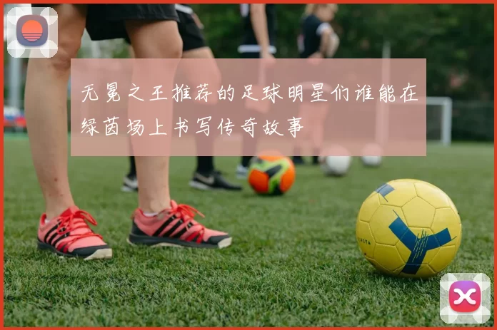 无冕之王推荐的足球明星们谁能在绿茵场上书写传奇故事