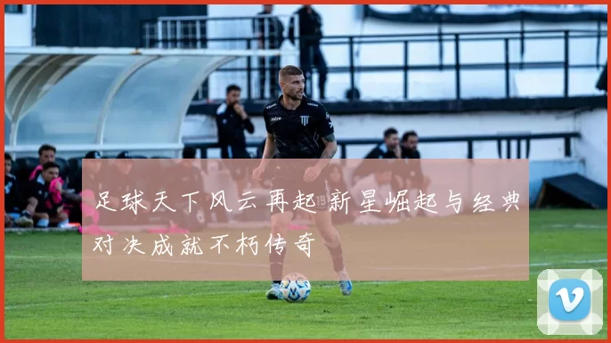 足球天下风云再起 新星崛起与经典对决成就不朽传奇