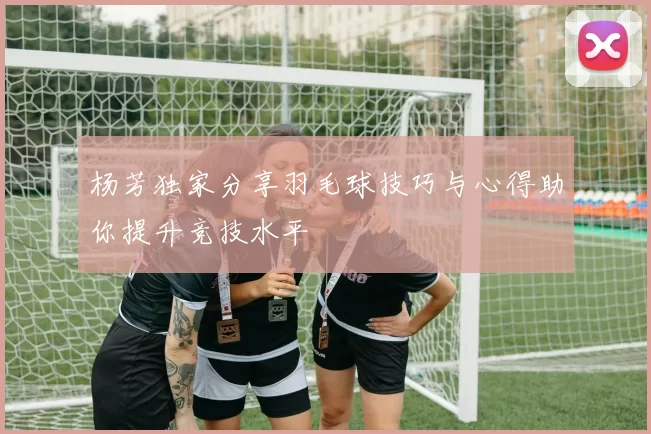 杨芳独家分享羽毛球技巧与心得助你提升竞技水平