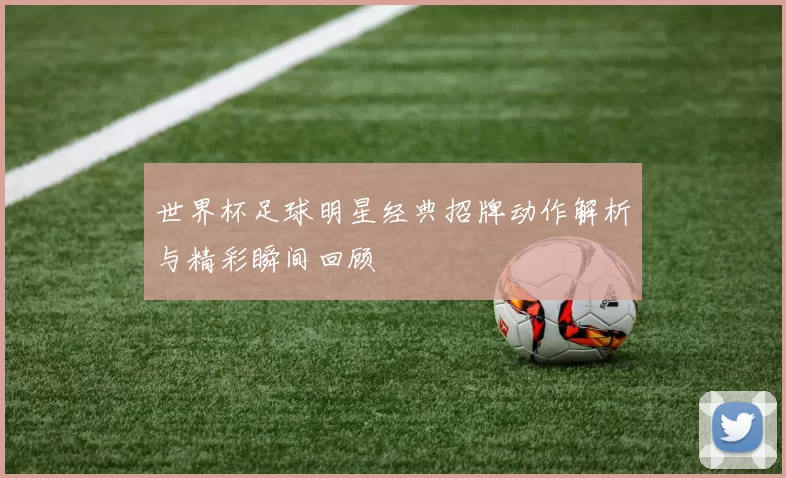 世界杯足球明星经典招牌动作解析与精彩瞬间回顾