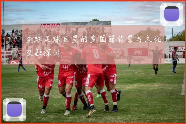 全球足球巨星的多国籍背景与文化交融探讨