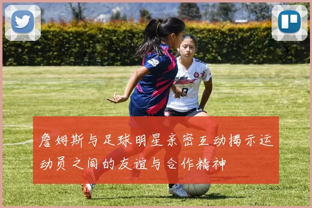 詹姆斯与足球明星亲密互动揭示运动员之间的友谊与合作精神