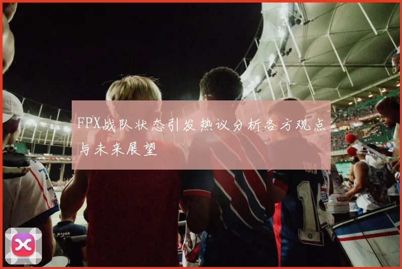 FPX战队状态引发热议分析各方观点与未来展望
