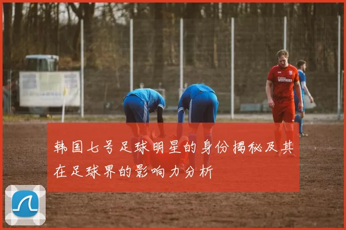 韩国七号足球明星的身份揭秘及其在足球界的影响力分析