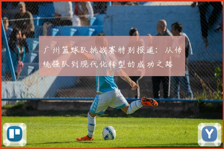 广州篮球队挑战赛特别报道：从传统强队到现代化转型的成功之路