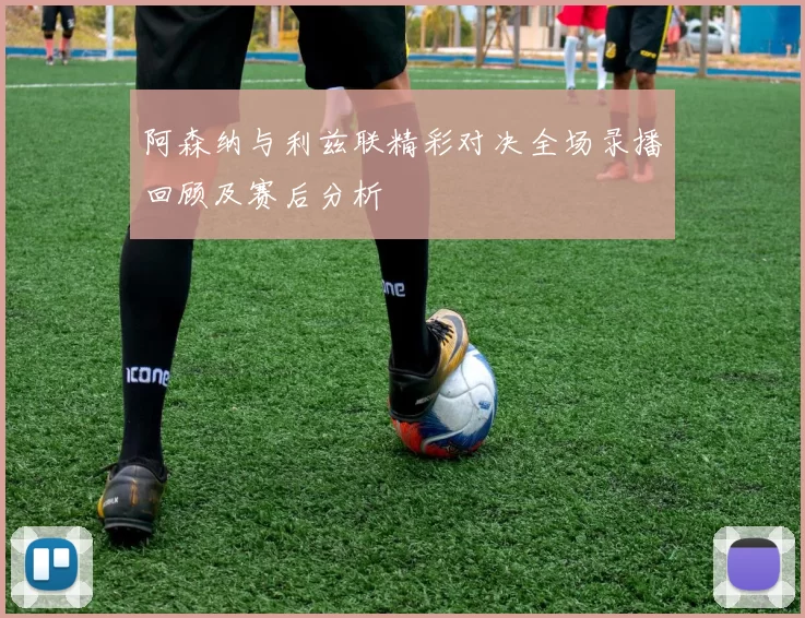 阿森纳与利兹联精彩对决全场录播回顾及赛后分析