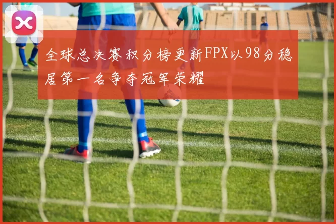 全球总决赛积分榜更新FPX以98分稳居第一名争夺冠军荣耀