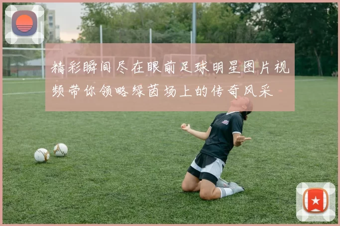 精彩瞬间尽在眼前足球明星图片视频带你领略绿茵场上的传奇风采