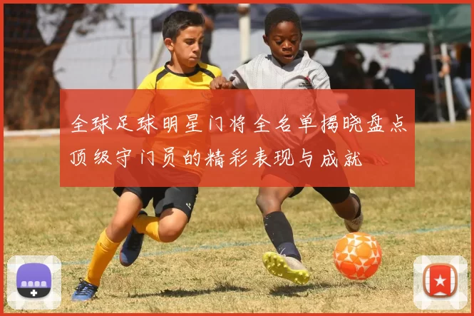 全球足球明星门将全名单揭晓盘点顶级守门员的精彩表现与成就