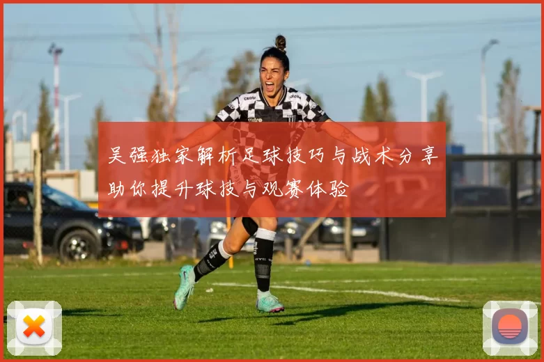 吴强独家解析足球技巧与战术分享助你提升球技与观赛体验