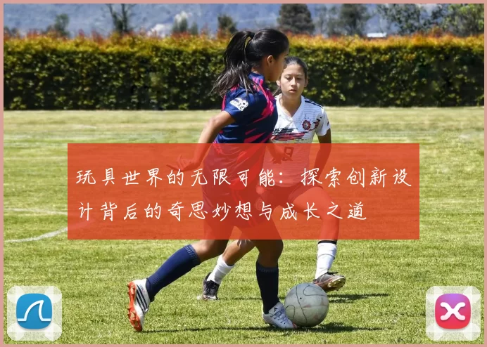 玩具世界的无限可能：探索创新设计背后的奇思妙想与成长之道