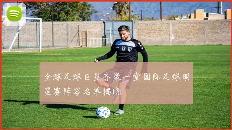 全球足球巨星齐聚一堂国际足球明星赛阵容名单揭晓