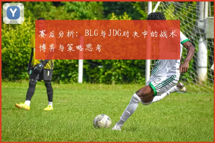 赛后分析：BLG与JDG对决中的战术博弈与策略思考