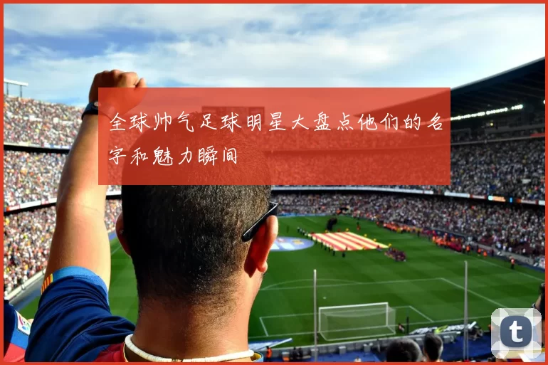 全球帅气足球明星大盘点他们的名字和魅力瞬间