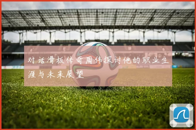 对话滑板传奇周伟探讨他的职业生涯与未来展望