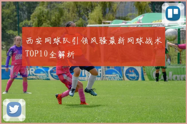西安网球队引领风骚最新网球战术TOP10全解析