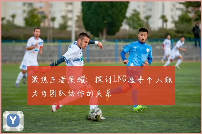 聚焦王者荣耀：探讨LNG选手个人能力与团队协作的关系