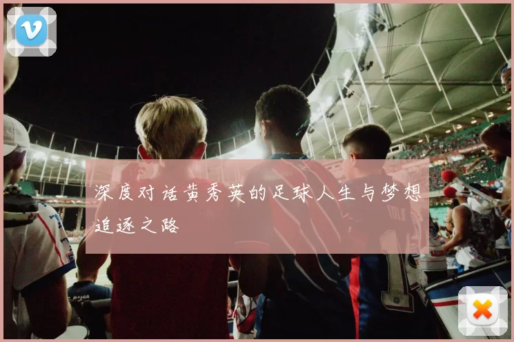 深度对话黄秀英的足球人生与梦想追逐之路