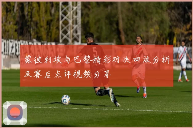 蒙彼利埃与巴黎精彩对决回放分析及赛后点评视频分享