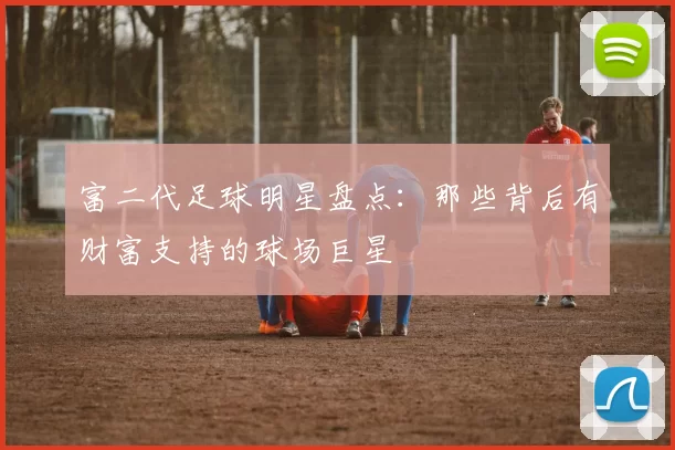 富二代足球明星盘点：那些背后有财富支持的球场巨星
