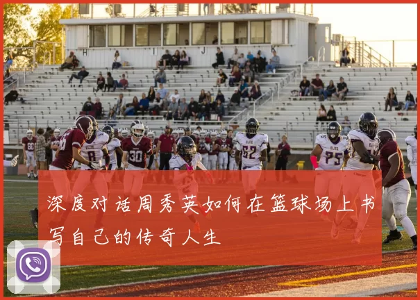 深度对话周秀英如何在篮球场上书写自己的传奇人生