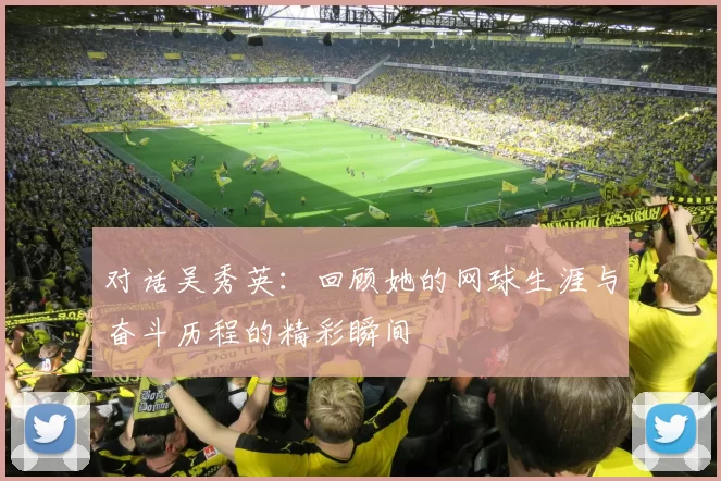 对话吴秀英：回顾她的网球生涯与奋斗历程的精彩瞬间
