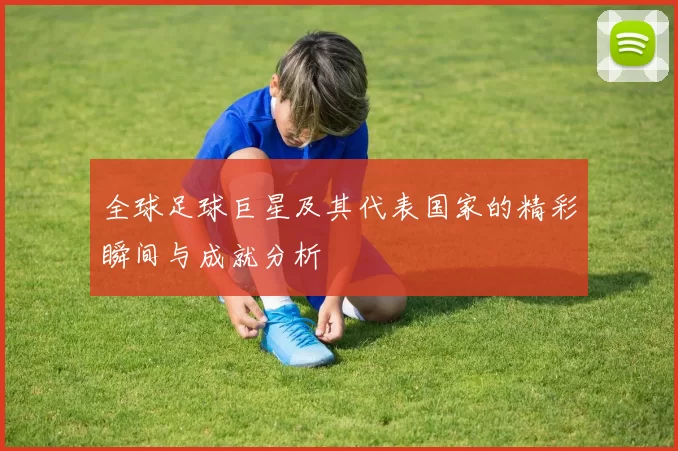 全球足球巨星及其代表国家的精彩瞬间与成就分析