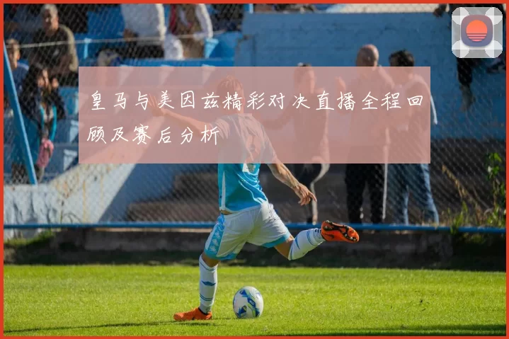 皇马与美因兹精彩对决直播全程回顾及赛后分析