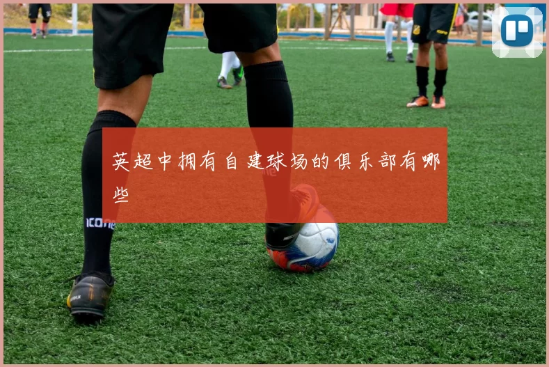 英超中拥有自建球场的俱乐部有哪些