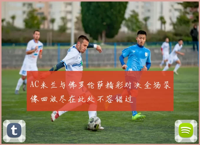 AC米兰与佛罗伦萨精彩对决全场录像回放尽在此处不容错过