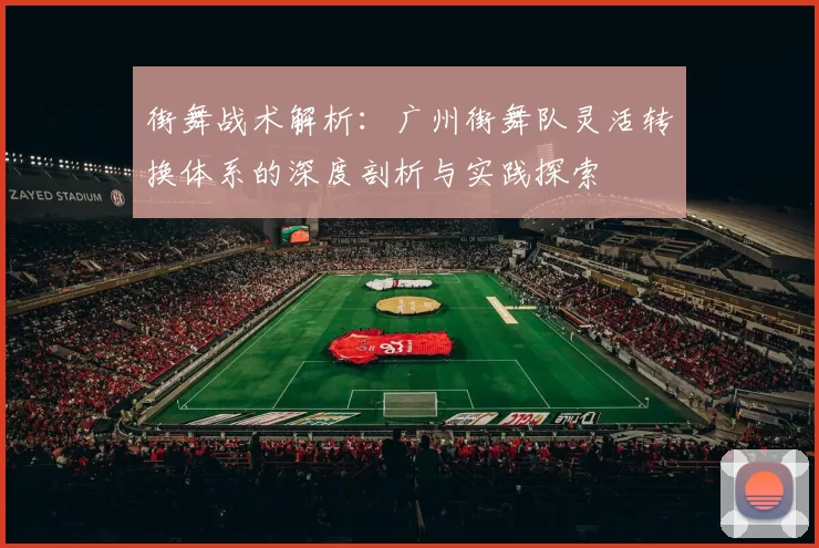 街舞战术解析：广州街舞队灵活转换体系的深度剖析与实践探索