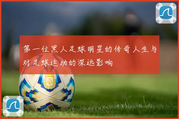 第一位黑人足球明星的传奇人生与对足球运动的深远影响