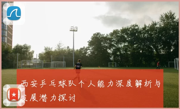 西安乒乓球队个人能力深度解析与发展潜力探讨