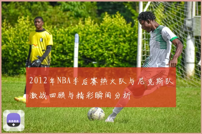 2012年NBA季后赛热火队与尼克斯队激战回顾与精彩瞬间分析