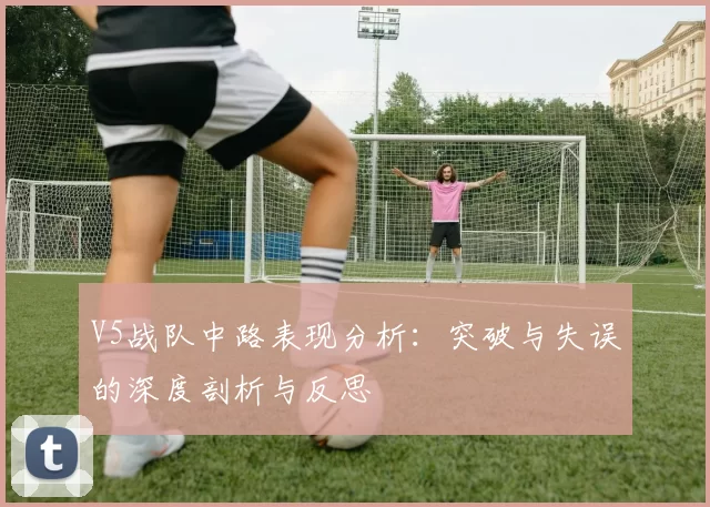V5战队中路表现分析：突破与失误的深度剖析与反思
