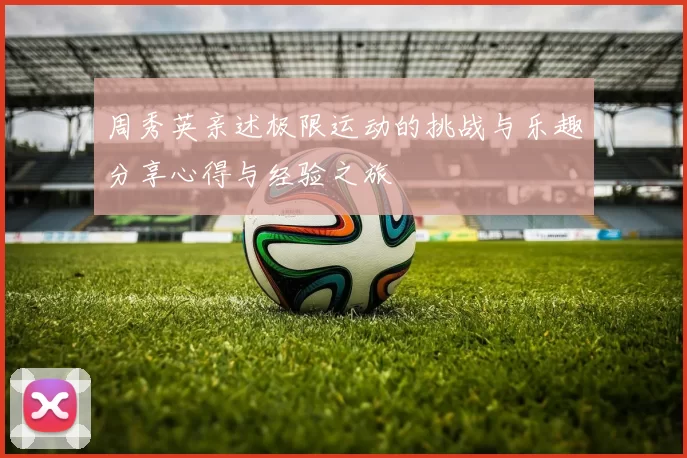 周秀英亲述极限运动的挑战与乐趣分享心得与经验之旅
