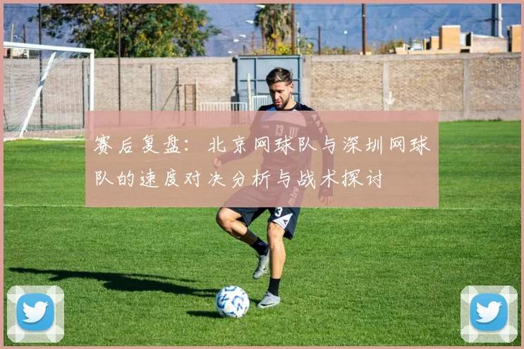 赛后复盘：北京网球队与深圳网球队的速度对决分析与战术探讨