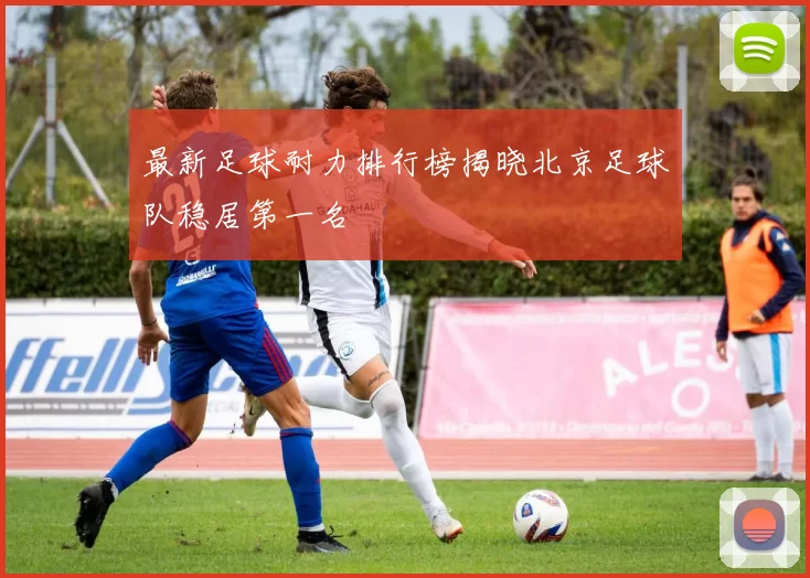最新足球耐力排行榜揭晓北京足球队稳居第一名