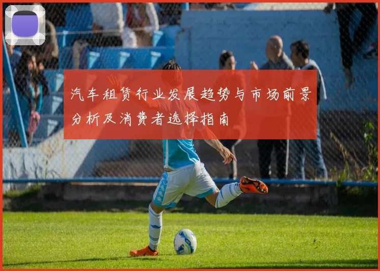 汽车租赁行业发展趋势与市场前景分析及消费者选择指南