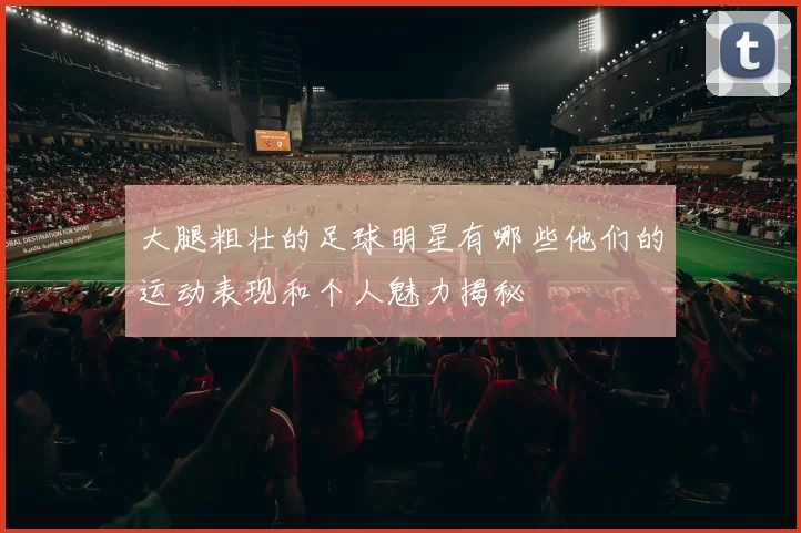 大腿粗壮的足球明星有哪些他们的运动表现和个人魅力揭秘