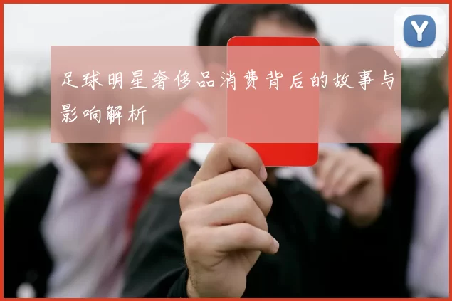 足球明星奢侈品消费背后的故事与影响解析
