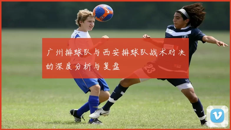 广州排球队与西安排球队战术对决的深度分析与复盘