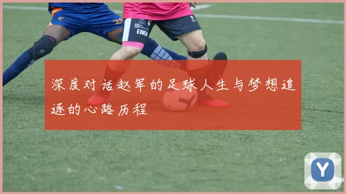 深度对话赵军的足球人生与梦想追逐的心路历程
