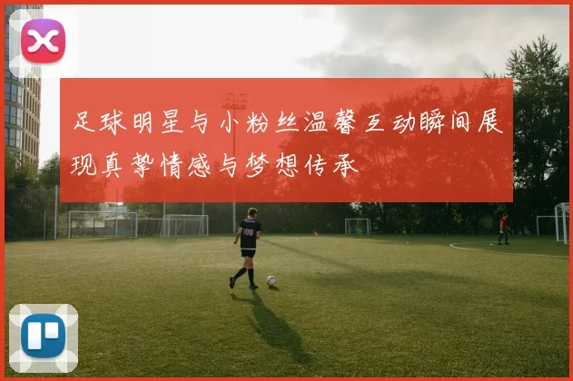 足球明星与小粉丝温馨互动瞬间展现真挚情感与梦想传承