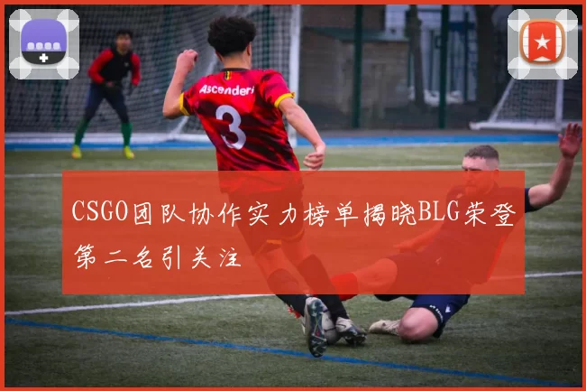 CSGO团队协作实力榜单揭晓BLG荣登第二名引关注