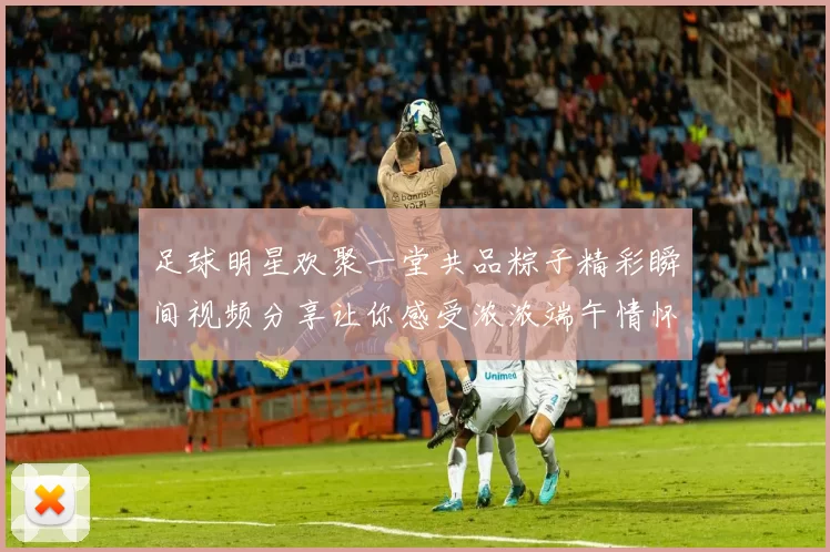 足球明星欢聚一堂共品粽子精彩瞬间视频分享让你感受浓浓端午情怀