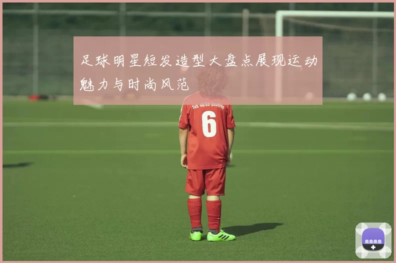 足球明星短发造型大盘点展现运动魅力与时尚风范