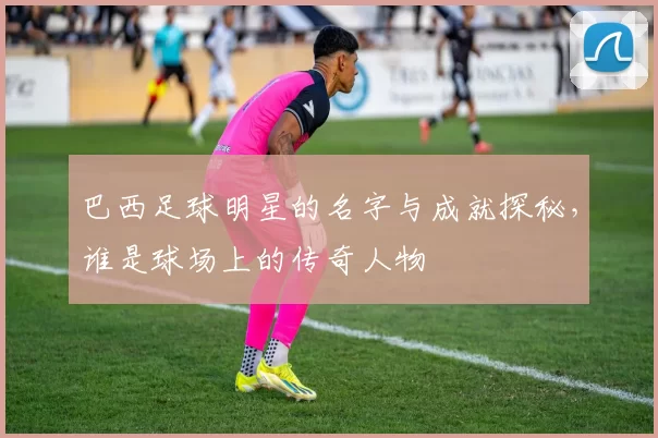 巴西足球明星的名字与成就探秘，谁是球场上的传奇人物