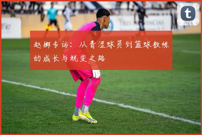 赵娜专访：从青涩球员到篮球教练的成长与蜕变之路