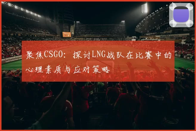 聚焦CSGO：探讨LNG战队在比赛中的心理素质与应对策略